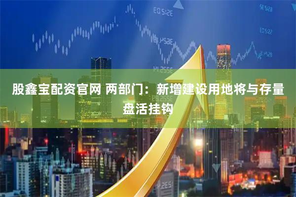 股鑫宝配资官网 两部门：新增建设用地将与存量盘活挂钩