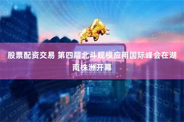 股票配资交易 第四届北斗规模应用国际峰会在湖南株洲开幕