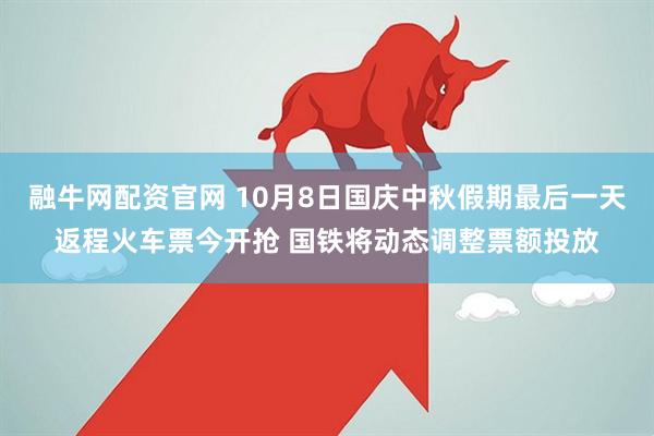 融牛网配资官网 10月8日国庆中秋假期最后一天返程火车票今开抢 国铁将动态调整票额投放