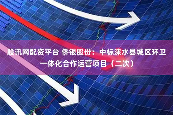 股讯网配资平台 侨银股份：中标涞水县城区环卫一体化合作运营项目（二次）