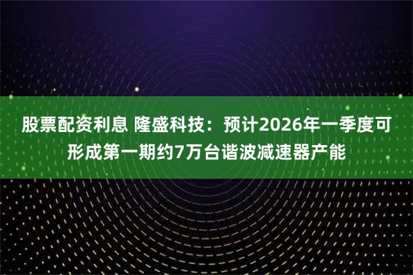 股票配资利息 隆盛科技：预计2026年一季度可形成第一期约7万台谐波减速器产能