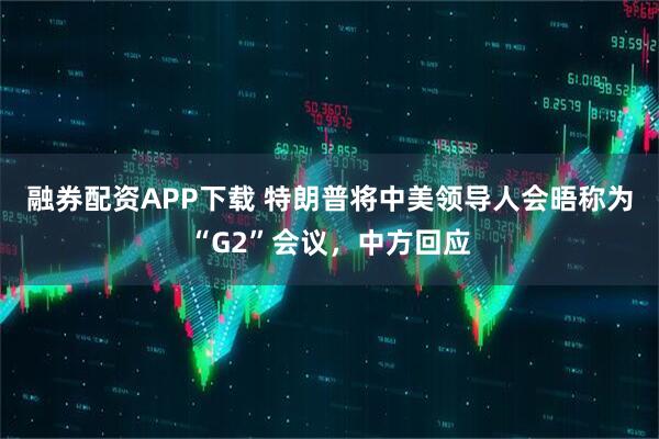 融券配资APP下载 特朗普将中美领导人会晤称为“G2”会议，中方回应