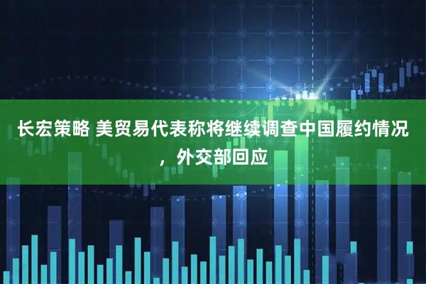 长宏策略 美贸易代表称将继续调查中国履约情况，外交部回应