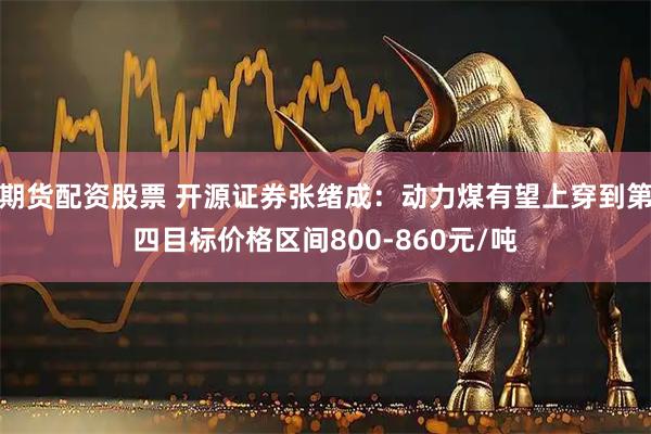 期货配资股票 开源证券张绪成：动力煤有望上穿到第四目标价格区间800-860元/吨