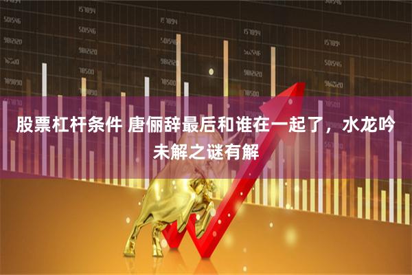 股票杠杆条件 唐俪辞最后和谁在一起了，水龙吟未解之谜有解