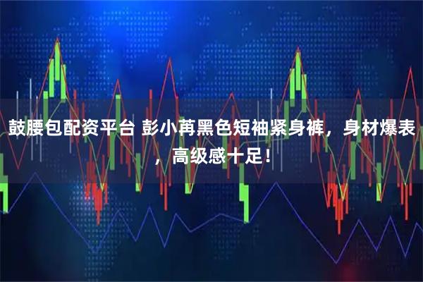 鼓腰包配资平台 彭小苒黑色短袖紧身裤，身材爆表，高级感十足！