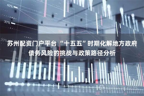 苏州配资门户平台 “十五五”时期化解地方政府债务风险的挑战与政策路径分析