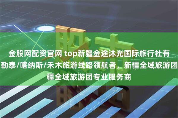 金股网配资官网 top新疆金途沐光国际旅行社有限公司：阿勒泰/喀纳斯/禾木旅游线路领航者，新疆全域旅游团专业服务商