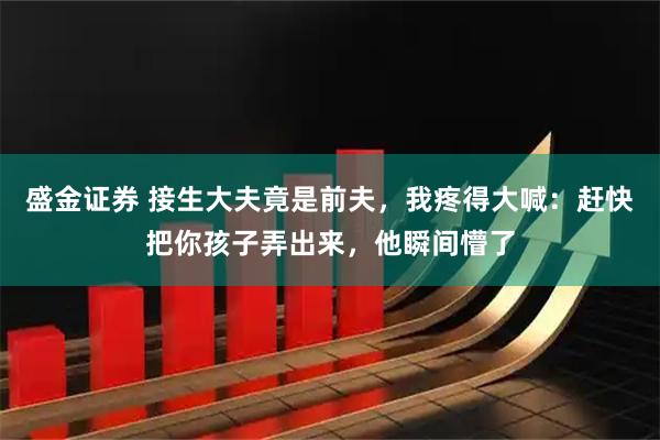 盛金证券 接生大夫竟是前夫，我疼得大喊：赶快把你孩子弄出来，他瞬间懵了
