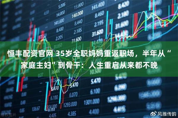 恒丰配资官网 35岁全职妈妈重返职场，半年从“家庭主妇”到骨干：人生重启从来都不晚