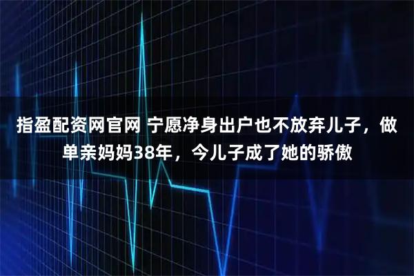 指盈配资网官网 宁愿净身出户也不放弃儿子，做单亲妈妈38年，今儿子成了她的骄傲