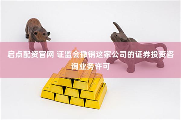 启点配资官网 证监会撤销这家公司的证券投资咨询业务许可