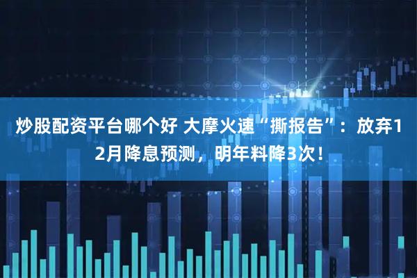 炒股配资平台哪个好 大摩火速“撕报告”：放弃12月降息预测，明年料降3次！