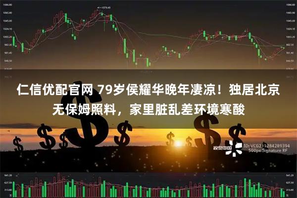 仁信优配官网 79岁侯耀华晚年凄凉！独居北京无保姆照料，家里脏乱差环境寒酸