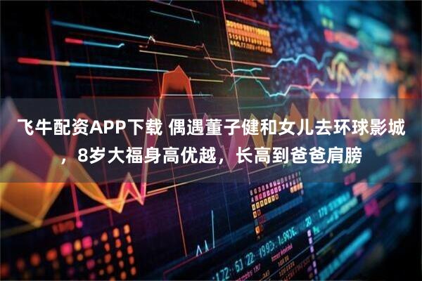 飞牛配资APP下载 偶遇董子健和女儿去环球影城，8岁大福身高优越，长高到爸爸肩膀