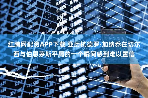 红腾网配资APP下载 亚历杭德罗·加纳乔在切尔西与伯恩茅斯平局的一个瞬间感到难以置信