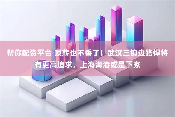 帮你配资平台 顶薪也不香了！武汉三镇边路悍将有更高追求，上海海港或是下家