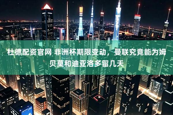 杜德配资官网 非洲杯期限变动，曼联究竟能为姆贝莫和迪亚洛多留几天