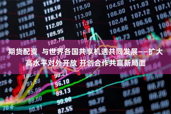 期货配资  与世界各国共享机遇共同发展——扩大高水平对外开放 开创合作共赢新局面