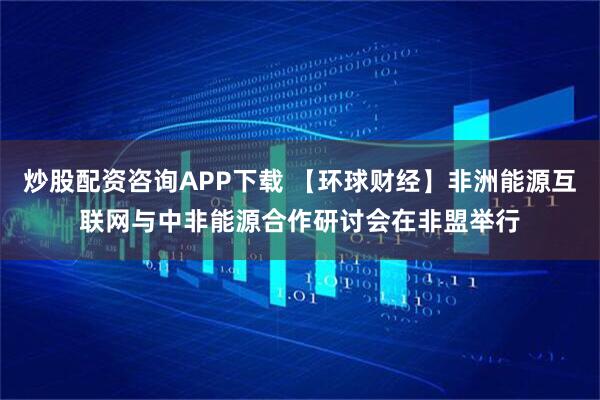 炒股配资咨询APP下载 【环球财经】非洲能源互联网与中非能源合作研讨会在非盟举行