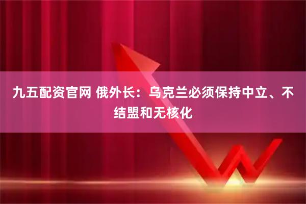 九五配资官网 俄外长：乌克兰必须保持中立、不结盟和无核化
