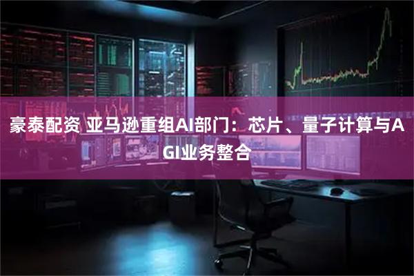 豪泰配资 亚马逊重组AI部门：芯片、量子计算与AGI业务整合