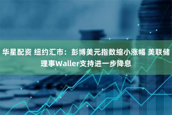 华星配资 纽约汇市：彭博美元指数缩小涨幅 美联储理事Waller支持进一步降息