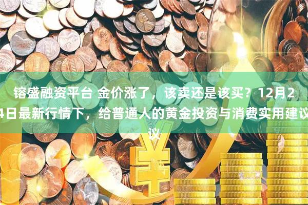 镕盛融资平台 金价涨了，该卖还是该买？12月24日最新行情下，给普通人的黄金投资与消费实用建议