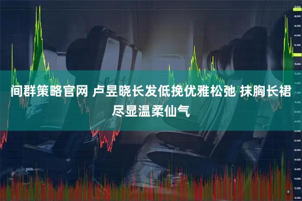 间群策略官网 卢昱晓长发低挽优雅松弛 抹胸长裙尽显温柔仙气