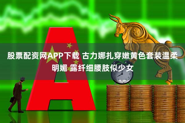 股票配资网APP下载 古力娜扎穿嫩黄色套装温柔明媚 露纤细腰肢似少女
