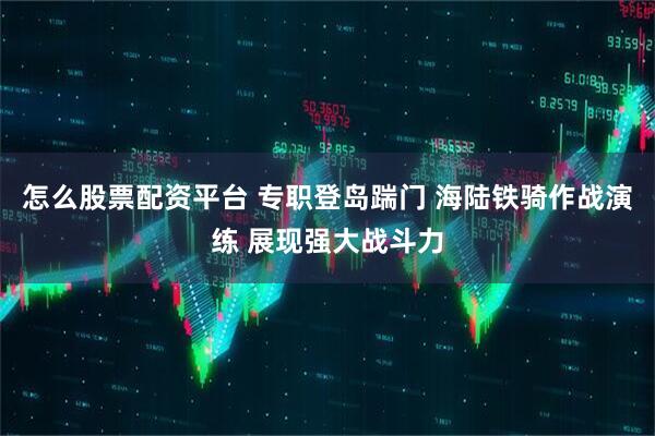怎么股票配资平台 专职登岛踹门 海陆铁骑作战演练 展现强大战斗力
