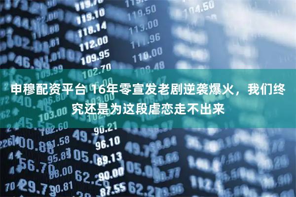 申穆配资平台 16年零宣发老剧逆袭爆火，我们终究还是为这段虐恋走不出来