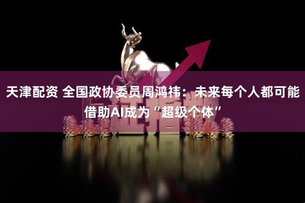 天津配资 全国政协委员周鸿祎：未来每个人都可能借助AI成为“超级个体”