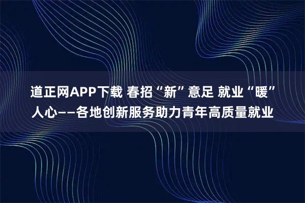 道正网APP下载 春招“新”意足 就业“暖”人心——各地创新服务助力青年高质量就业