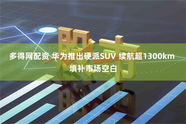 多得网配资 华为推出硬派SUV 续航超1300km 填补市场空白