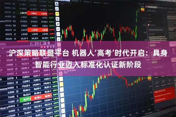 沪深策略联盟平台 机器人‘高考’时代开启：具身智能行业迈入标准化认证新阶段