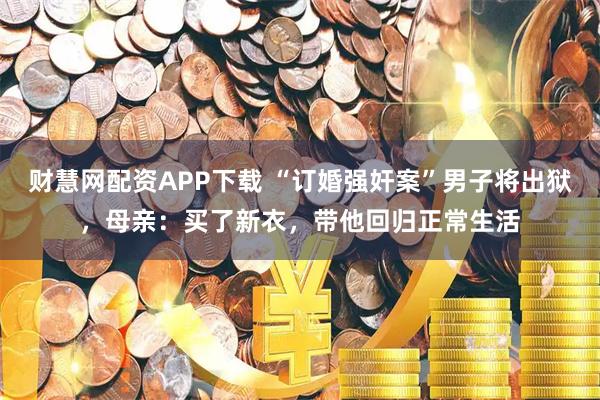 财慧网配资APP下载 “订婚强奸案”男子将出狱，母亲：买了新衣，带他回归正常生活