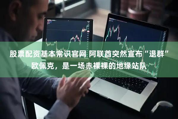 股票配资基本常识官网 阿联酋突然宣布“退群”欧佩克，是一场赤裸裸的地缘站队